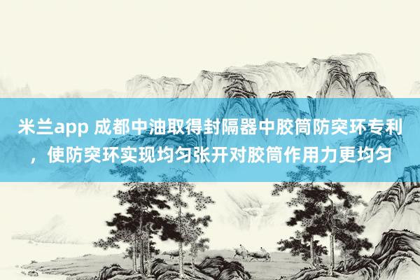 米兰app 成都中油取得封隔器中胶筒防突环专利，使防突环实现均匀张开对胶筒作用力更均匀