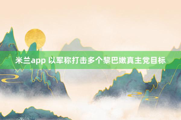 米兰app 以军称打击多个黎巴嫩真主党目标