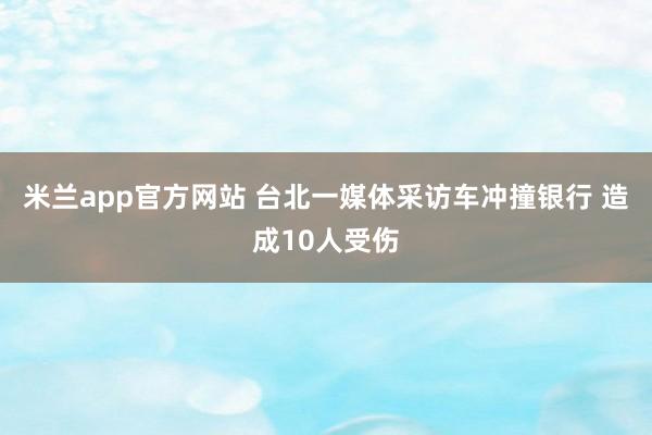 米兰app官方网站 台北一媒体采访车冲撞银行 造成10人受伤