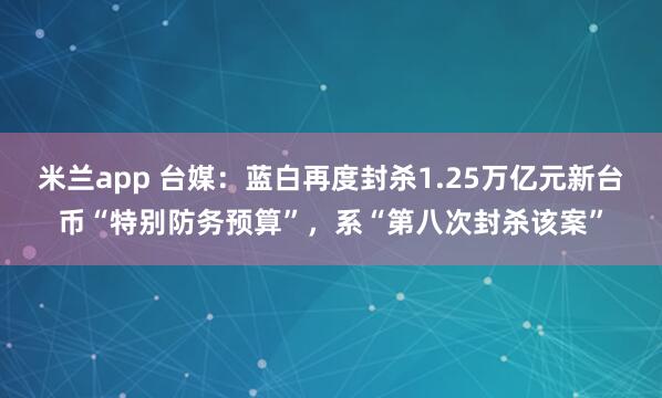 米兰app 台媒：蓝白再度封杀1.25万亿元新台币“特别防务预算”，系“第八次封杀该案”