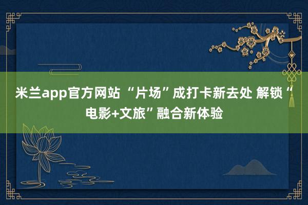 米兰app官方网站 “片场”成打卡新去处 解锁“电影+文旅”融合新体验