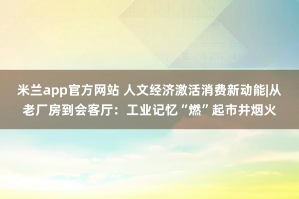米兰app官方网站 人文经济激活消费新动能|从老厂房到会客厅：工业记忆“燃”起市井烟火