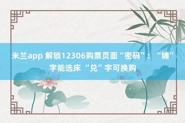 米兰app 解锁12306购票页面“密码”：“铺”字能选床 “兑”字可换购
