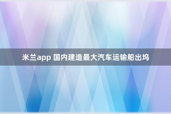 米兰app 国内建造最大汽车运输船出坞