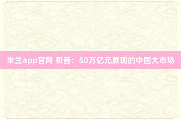 米兰app官网 和音：50万亿元展现的中国大市场