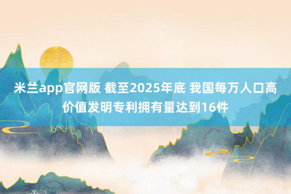 米兰app官网版 截至2025年底 我国每万人口高价值发明专利拥有量达到16件