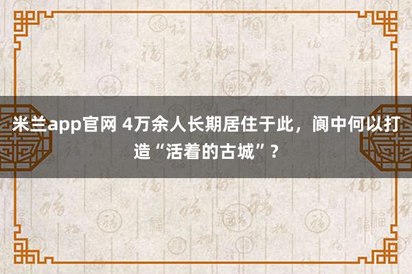 米兰app官网 4万余人长期居住于此，阆中何以打造“活着的古城”？