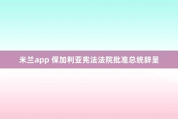 米兰app 保加利亚宪法法院批准总统辞呈