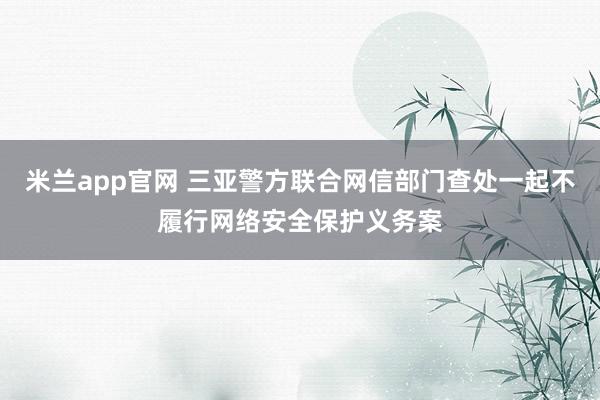 米兰app官网 三亚警方联合网信部门查处一起不履行网络安全保护义务案
