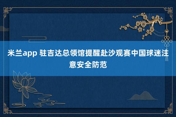 米兰app 驻吉达总领馆提醒赴沙观赛中国球迷注意安全防范