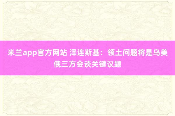 米兰app官方网站 泽连斯基：领土问题将是乌美俄三方会谈关键议题