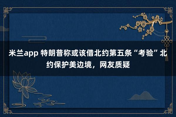 米兰app 特朗普称或该借北约第五条“考验”北约保护美边境,网友质疑