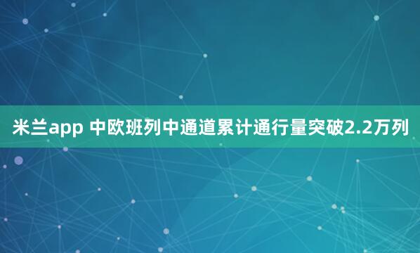 米兰app 中欧班列中通道累计通行量突破2.2万列