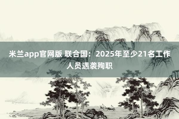 米兰app官网版 联合国：2025年至少21名工作人员遇袭殉职