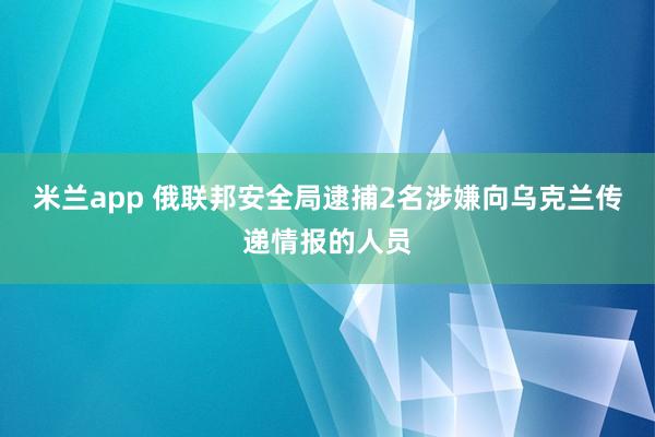 米兰app 俄联邦安全局逮捕2名涉嫌向乌克兰传递情报的人员