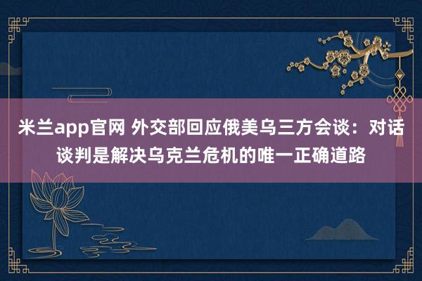 米兰app官网 外交部回应俄美乌三方会谈：对话谈判是解决乌克兰危机的唯一正确道路