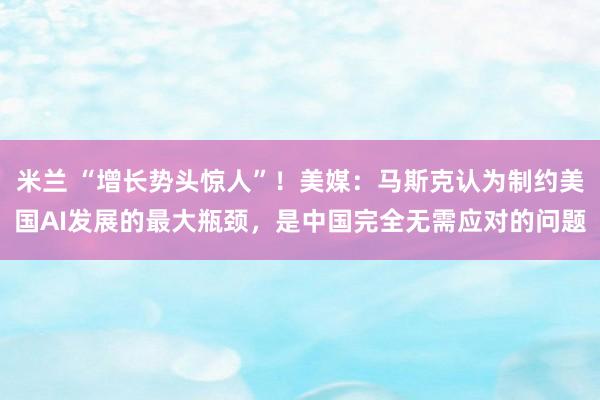 米兰 “增长势头惊人”!美媒:马斯克认为制约美国AI发展的最大瓶颈,是中国完全无需应对的问题