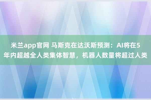 米兰app官网 马斯克在达沃斯预测：AI将在5年内超越全人类集体智慧，机器人数量将超过人类