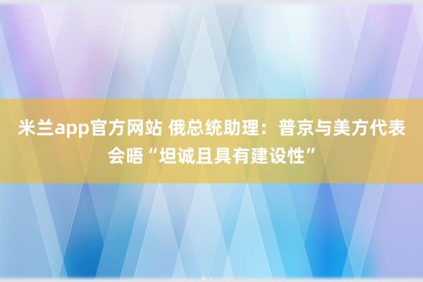米兰app官方网站 俄总统助理：普京与美方代表会晤“坦诚且具有建设性”