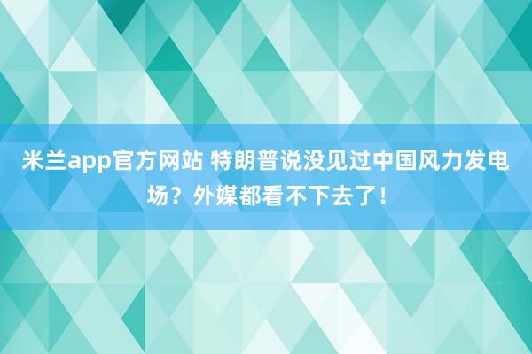 米兰app官方网站 特朗普说没见过中国风力发电场？外媒都看不下去了！