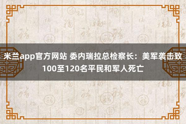 米兰app官方网站 委内瑞拉总检察长:美军袭击致100至120名平民和军人死亡