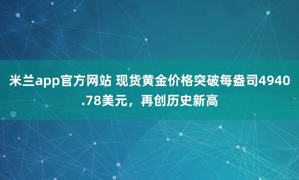 米兰app官方网站 现货黄金价格突破每盎司4940.78美元，再创历史新高