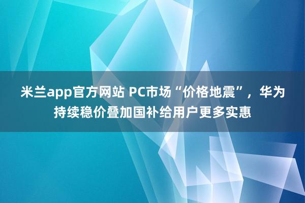 米兰app官方网站 PC市场“价格地震”,华为持续稳价叠加国补给用户更多实惠
