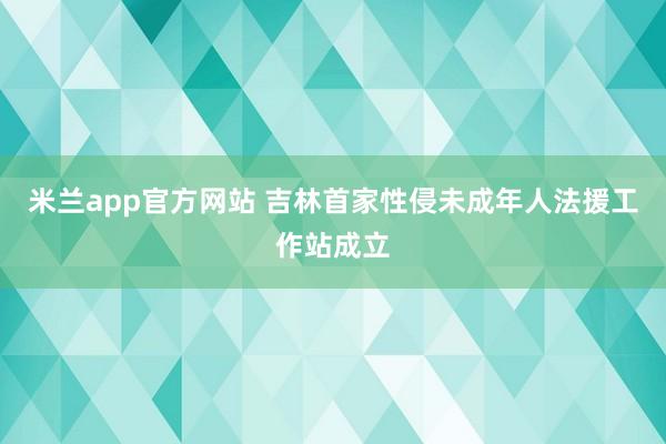 米兰app官方网站 吉林首家性侵未成年人法援工作站成立