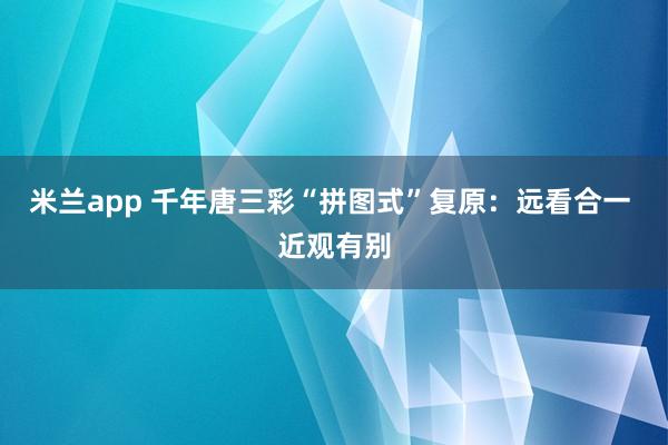 米兰app 千年唐三彩“拼图式”复原：远看合一 近观有别