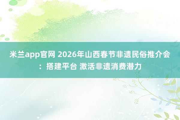 米兰app官网 2026年山西春节非遗民俗推介会：搭建平台 激活非遗消费潜力