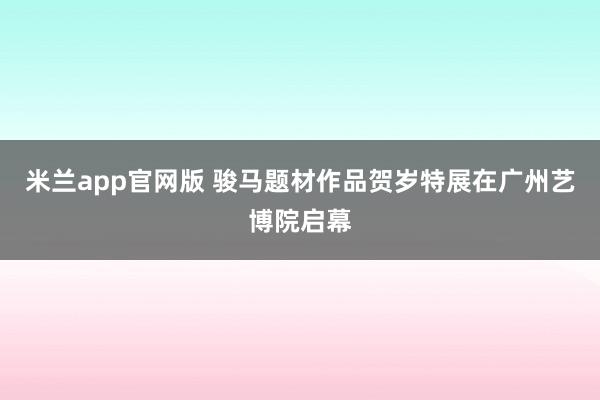 米兰app官网版 骏马题材作品贺岁特展在广州艺博院启幕