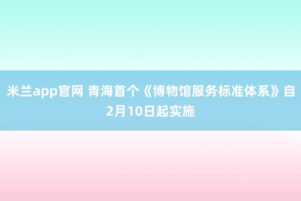 米兰app官网 青海首个《博物馆服务标准体系》自2月10日起实施