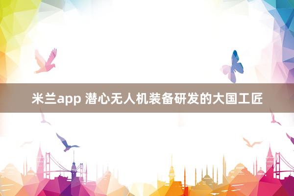 米兰app 潜心无人机装备研发的大国工匠
