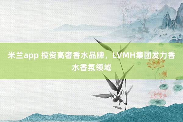米兰app 投资高奢香水品牌，LVMH集团发力香水香氛领域
