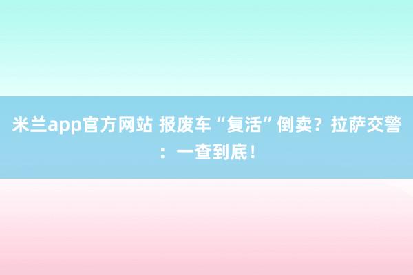 米兰app官方网站 报废车“复活”倒卖?拉萨交警:一查到底!