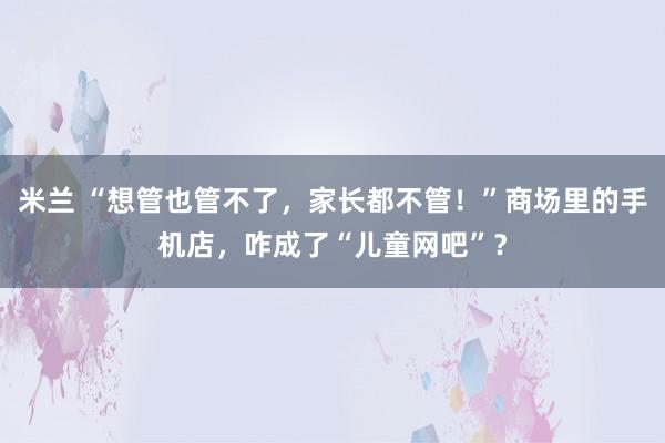 米兰 “想管也管不了，家长都不管！”商场里的手机店，咋成了“儿童网吧”？