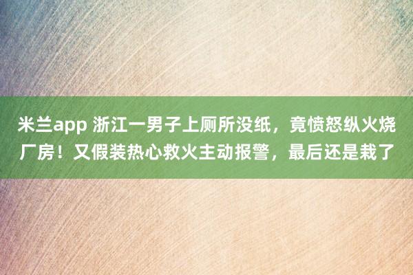米兰app 浙江一男子上厕所没纸，竟愤怒纵火烧厂房！又假装热心救火主动报警，最后还是栽了