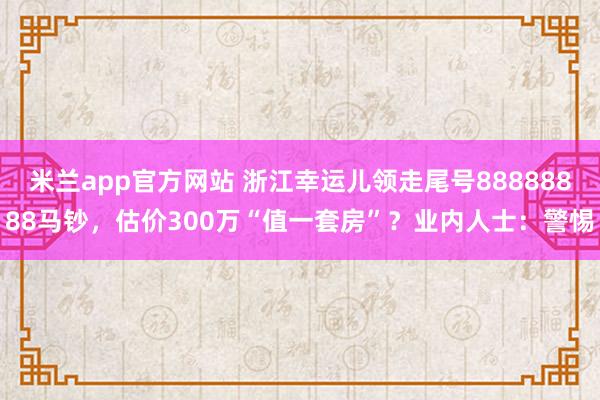 米兰app官方网站 浙江幸运儿领走尾号88888888马钞，估价300万“值一套房”？业内人士：警惕