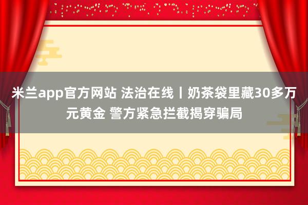 米兰app官方网站 法治在线丨奶茶袋里藏30多万元黄金 警方紧急拦截揭穿骗局