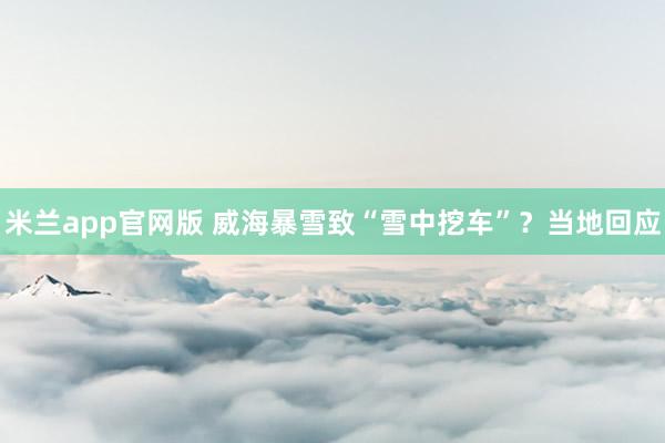 米兰app官网版 威海暴雪致“雪中挖车”?当地回应