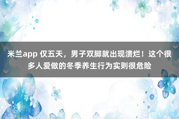 米兰app 仅五天，男子双脚就出现溃烂！这个很多人爱做的冬季养生行为实则很危险