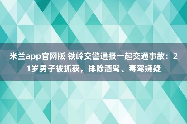 米兰app官网版 铁岭交警通报一起交通事故：21岁男子被抓获，排除酒驾、毒驾嫌疑