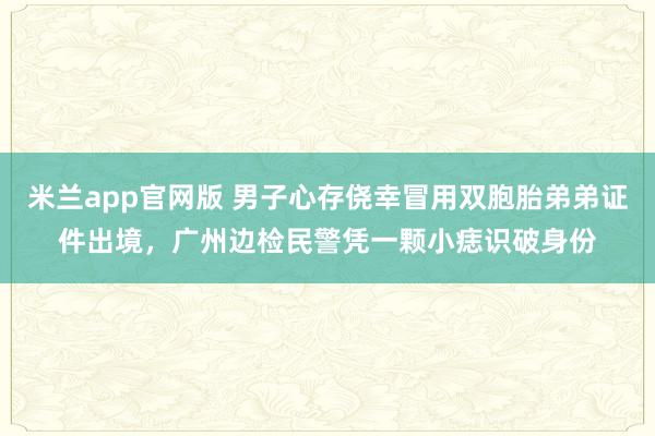 米兰app官网版 男子心存侥幸冒用双胞胎弟弟证件出境，广州边检民警凭一颗小痣识破身份