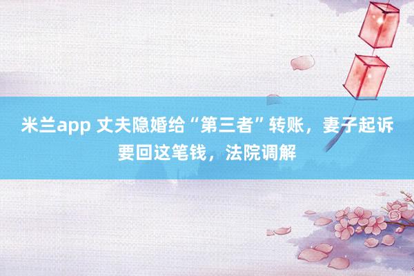 米兰app 丈夫隐婚给“第三者”转账，妻子起诉要回这笔钱，法院调解