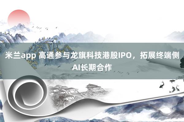 米兰app 高通参与龙旗科技港股IPO,拓展终端侧AI长期合作