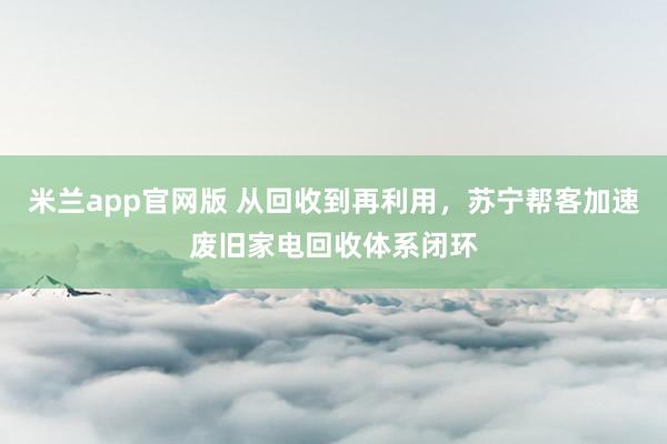 米兰app官网版 从回收到再利用，苏宁帮客加速废旧家电回收体系闭环