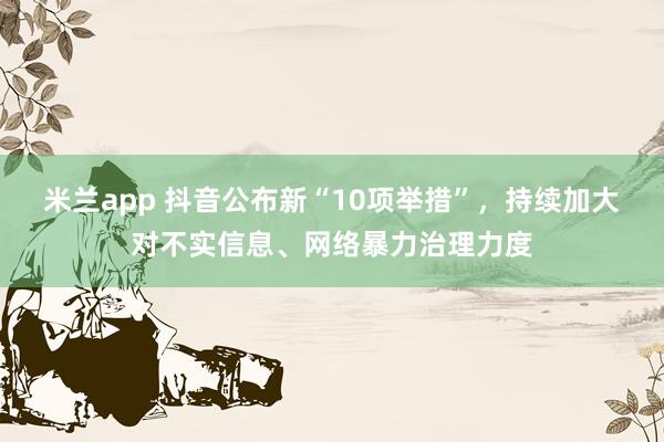 米兰app 抖音公布新“10项举措”，持续加大对不实信息、网络暴力治理力度
