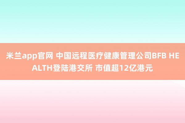 米兰app官网 中国远程医疗健康管理公司BFB HEALTH登陆港交所 市值超12亿港元