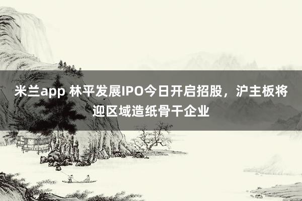 米兰app 林平发展IPO今日开启招股,沪主板将迎区域造纸骨干企业