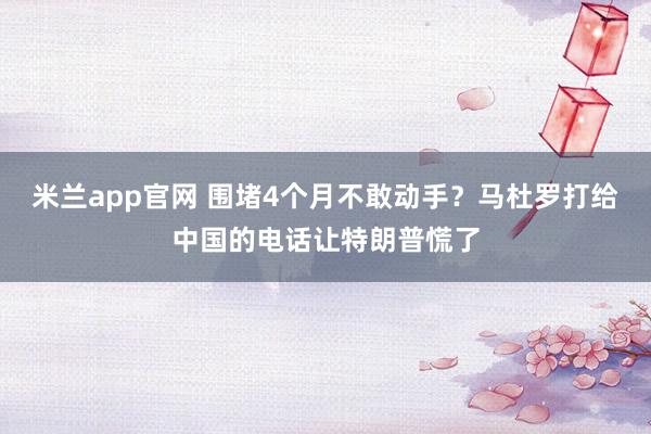 米兰app官网 围堵4个月不敢动手?马杜罗打给中国的电话让特朗普慌了